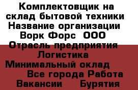 Комплектовщик на склад бытовой техники › Название организации ­ Ворк Форс, ООО › Отрасль предприятия ­ Логистика › Минимальный оклад ­ 33 000 - Все города Работа » Вакансии   . Бурятия респ.